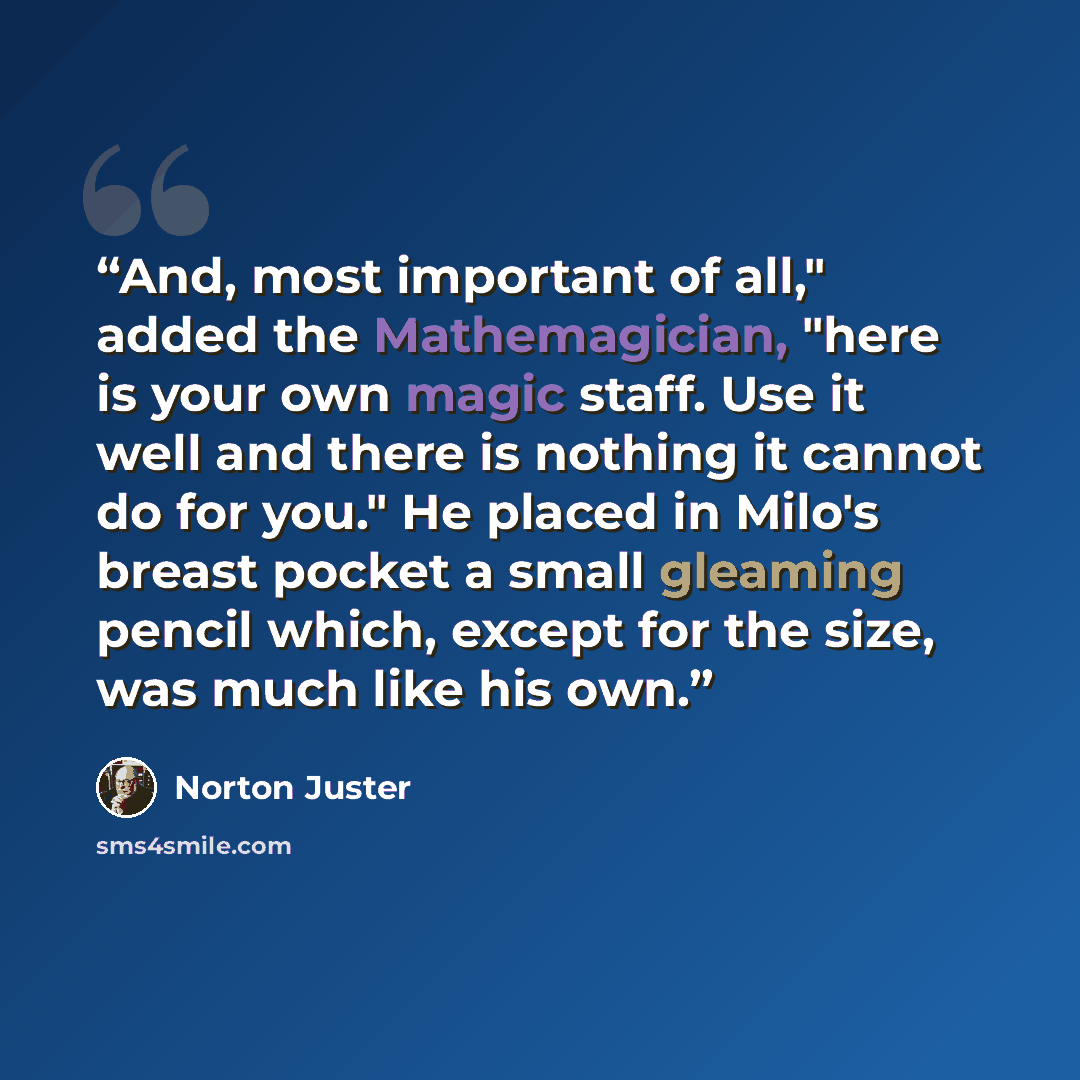 “And, most important of all," added the Mathemagician, "here is your own magic staff. Use it well and there is nothing it cannot do for you." He placed in Milo's breast pocket a small gleaming pencil which, except for the size, was much like his own.” quote by Norton Juster