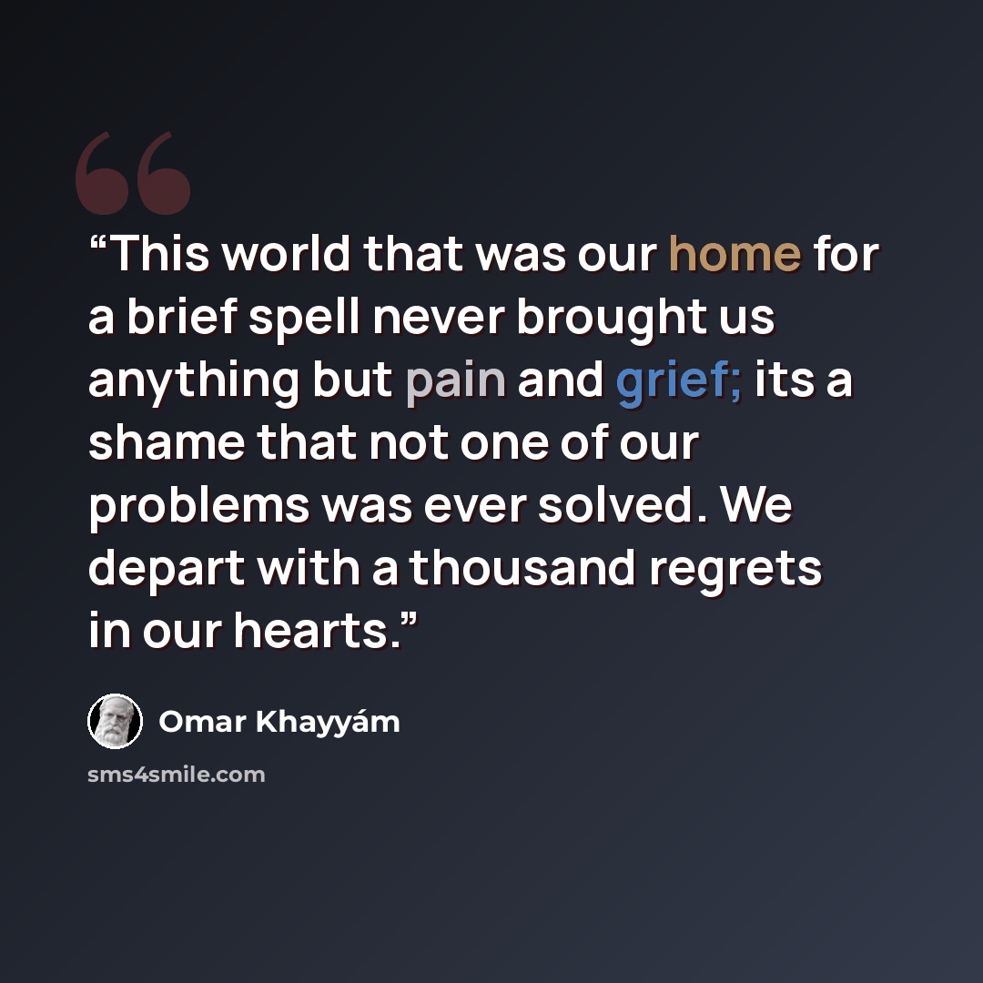 “This world that was our home for a brief spell never brought us anything but pain and grief; its a shame that not one of our problems was ever solved. We depart with a thousand regrets in our hearts.” quote by Omar Khayyám