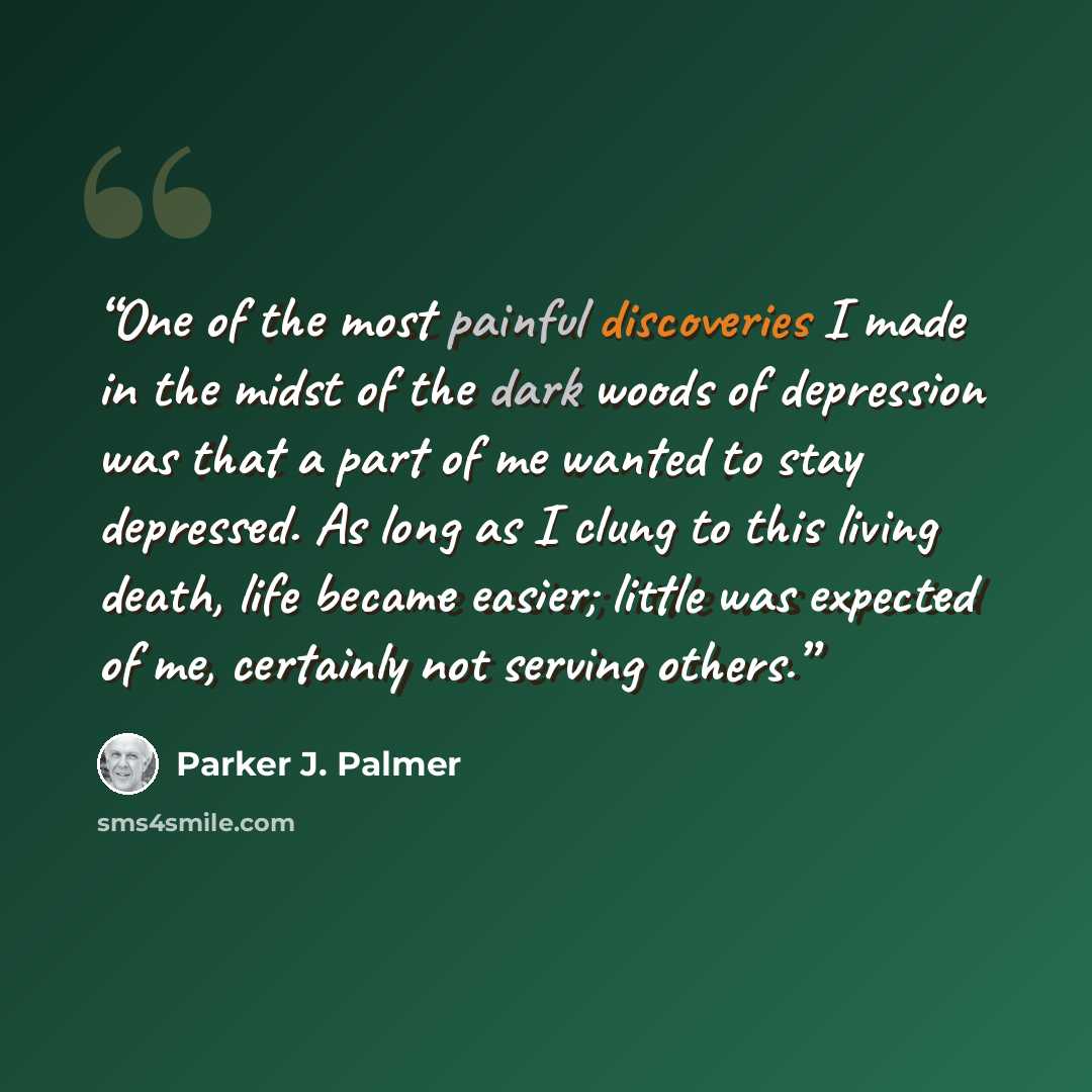 “One of the most painful discoveries I made in the midst of the dark woods of depression was that a part of me wanted to stay depressed. As long as I clung to this living death, life became easier; little was expected of me, certainly not serving others.” quote by Parker J. Palmer