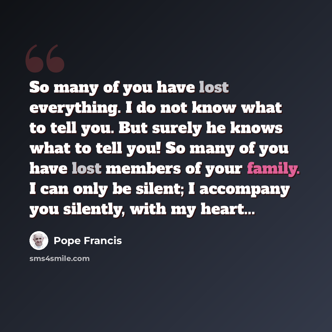 “So many of you have lost everything. I do not know what to tell you. But surely he knows what to tell you! So many of you have lost members of your family. I can only be silent; I accompany you silently, with my heart...” quote by Pope Francis