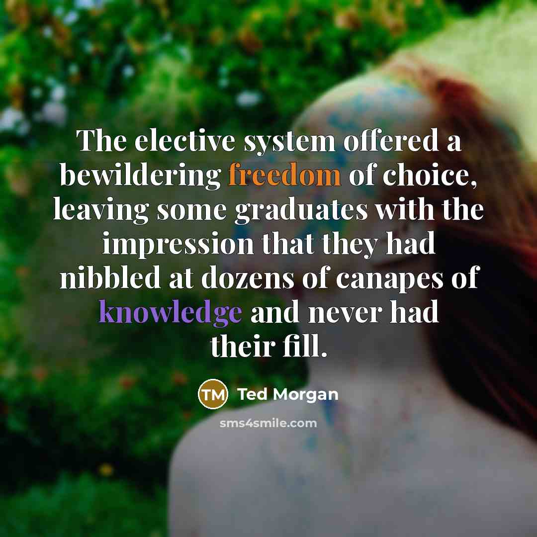“The elective system offered a bewildering freedom of choice, leaving some graduates with the impression that they had nibbled at dozens of canapes of knowledge and never had their fill.” quote by Ted Morgan