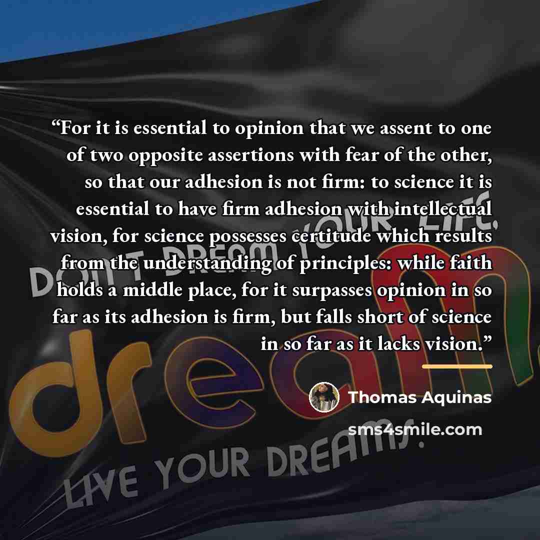 “For it is essential to opinion that we assent to one of two opposite assertions with fear of the other, so that our adhesion is not firm: to science it is essential to have firm adhesion with intellectual vision, for science possesses certitude which results from the understanding of principles…” quote by Thomas Aquinas