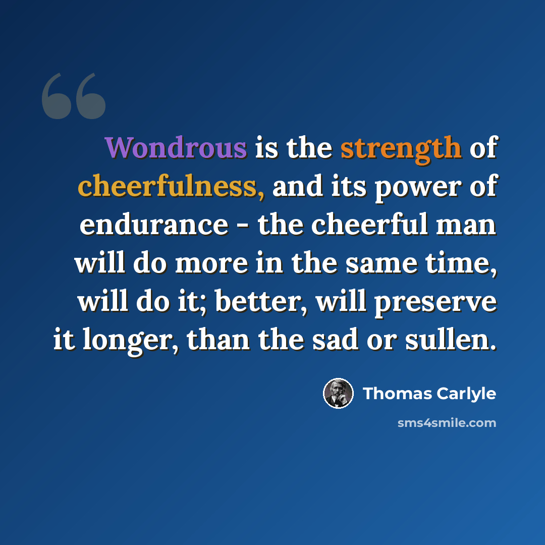 “Wondrous is the strength of cheerfulness, and its power of endurance - the cheerful man will do more in the same time, will do it; better, will preserve it longer, than the sad or sullen.” quote by Thomas Carlyle