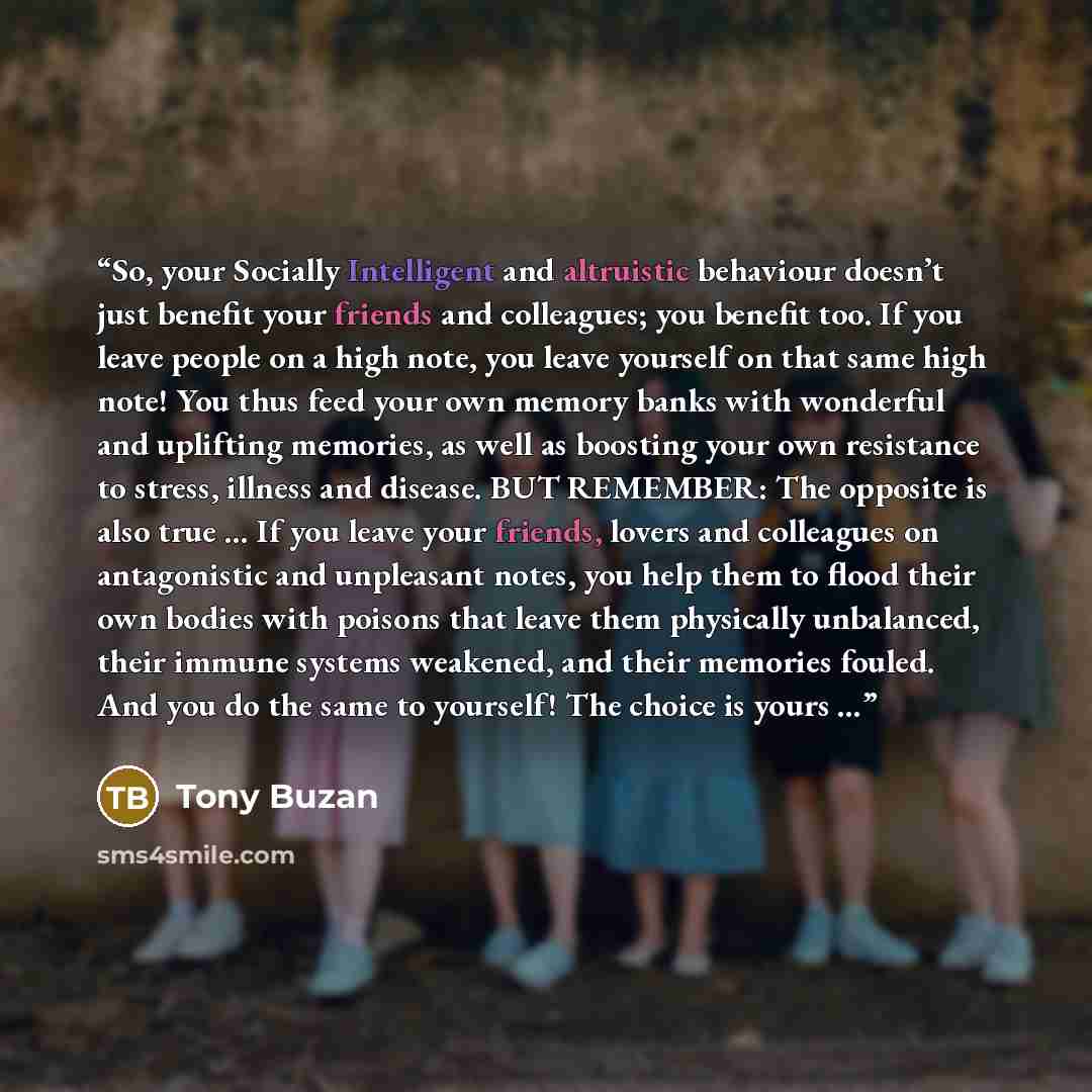 “So, your Socially Intelligent and altruistic behaviour doesn’t just benefit your friends and colleagues; you benefit too. If you leave people on a high note, you leave yourself on that same high note! You thus feed your own memory banks with wonderful and uplifting memories, as well as boosting…” quote by Tony Buzan