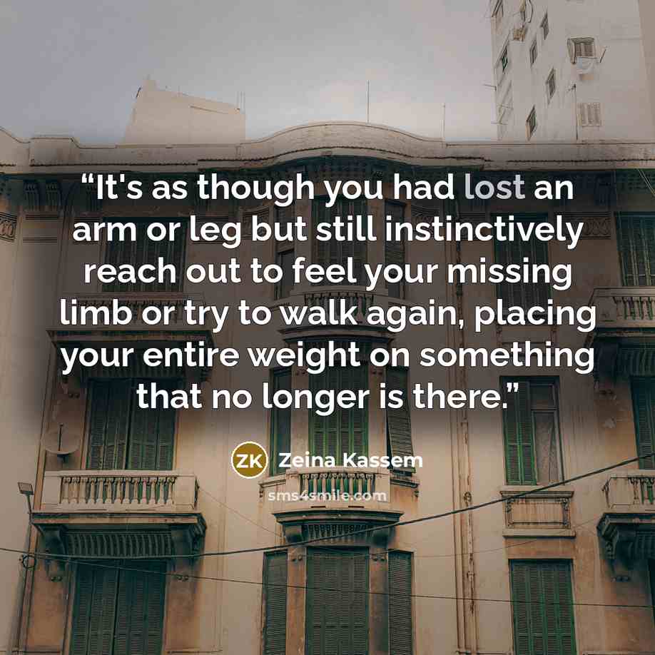 “It's as though you had lost an arm or leg but still instinctively reach out to feel your missing limb or try to walk again, placing your entire weight on something that no longer is there.” quote by Zeina Kassem