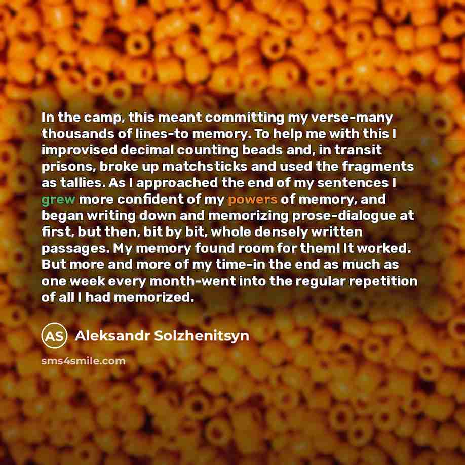 “In the camp, this meant committing my verse-many thousands of lines-to memory. To help me with this I improvised decimal counting beads and, in transit prisons, broke up matchsticks and used the fragments as tallies. As I approached the end of my sentences I grew more confident of my powers of…” quote by Aleksandr Solzhenitsyn