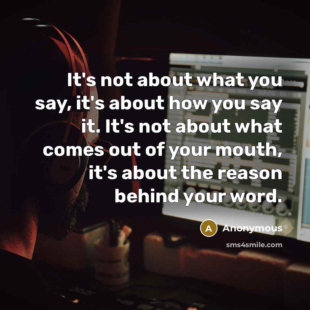“It's not about what you say, it's about how you say it. It's not about what comes out of your mouth, it's about the reason behind your word.” quote by Anonymous