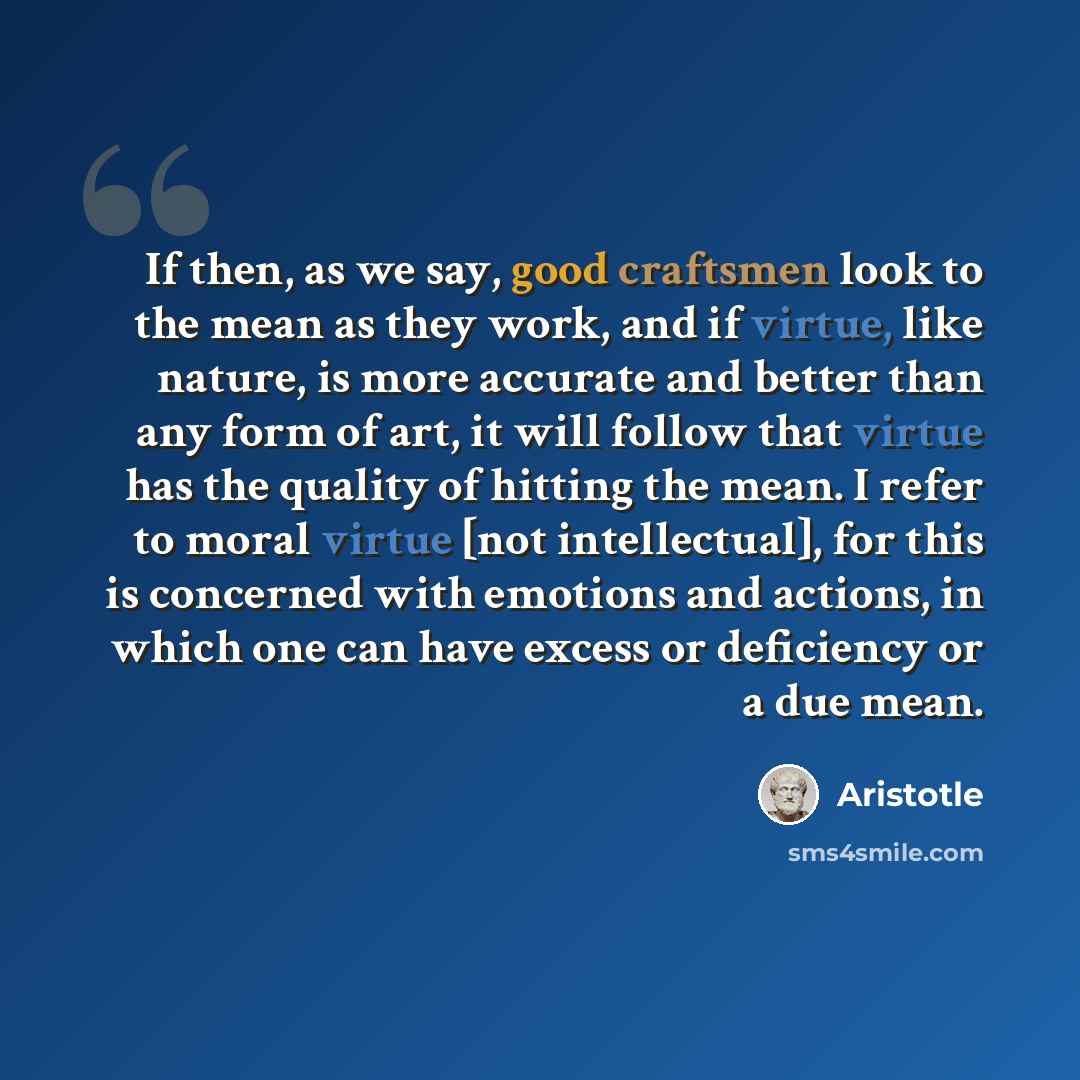 “If then, as we say, good craftsmen look to the mean as they work, and if virtue, like nature, is more accurate and better than any form of art, it will follow that virtue has the quality of hitting the mean. I refer to moral virtue [not intellectual], for this is concerned with emotions and…” quote by Aristotle
