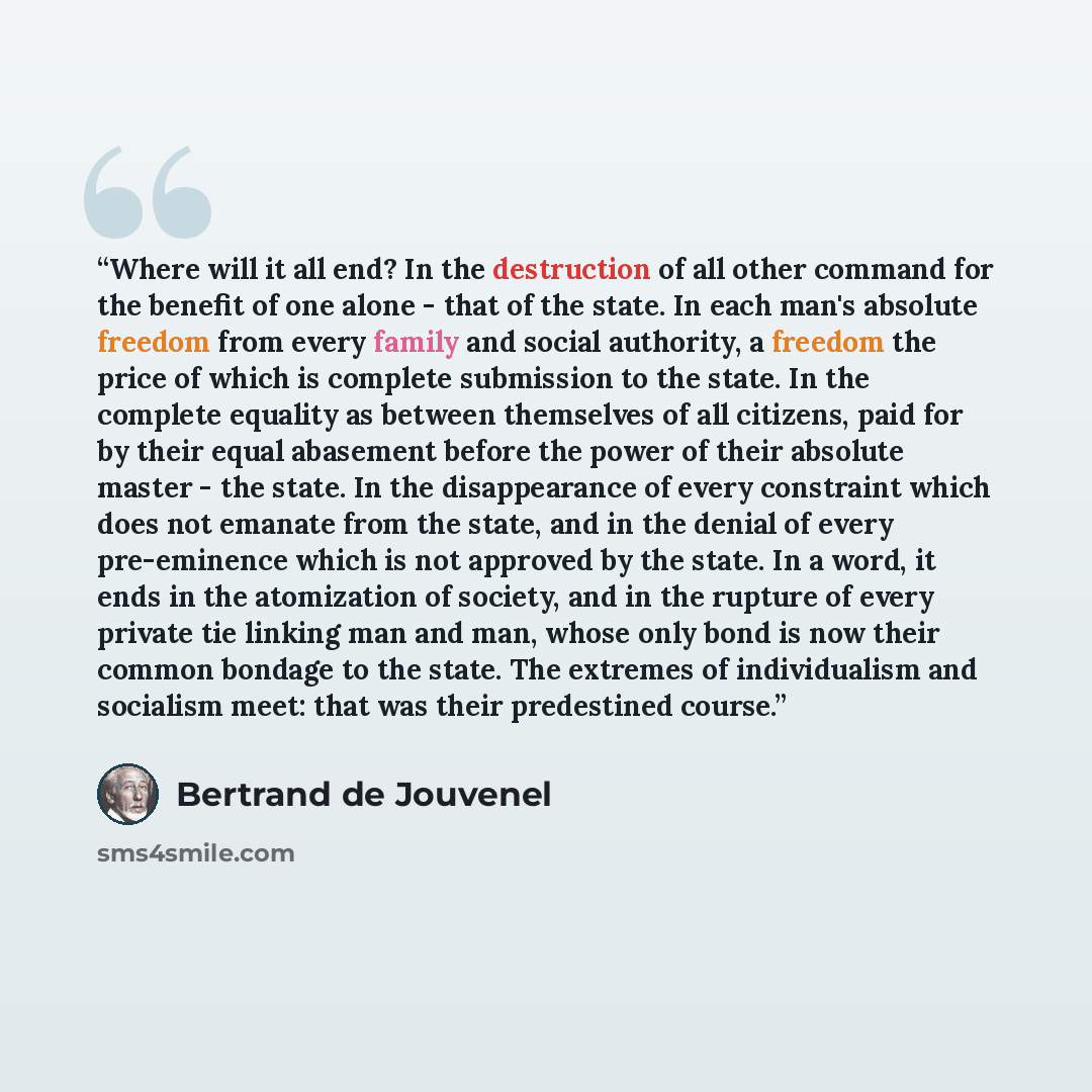 “Where will it all end? In the destruction of all other command for the benefit of one alone - that of the state. In each man's absolute freedom from every family and social authority, a freedom the price of which is complete submission to the state. In the complete equality as between themselves…” quote by Bertrand De Jouvenel