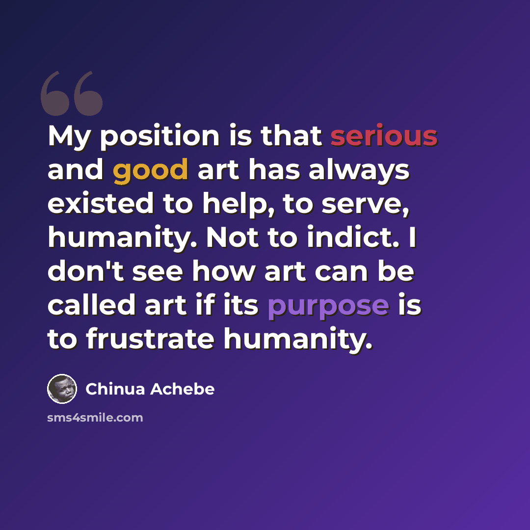 “My position is that serious and good art has always existed to help, to serve, humanity. Not to indict. I don't see how art can be called art if its purpose is to frustrate humanity.” quote by Chinua Achebe