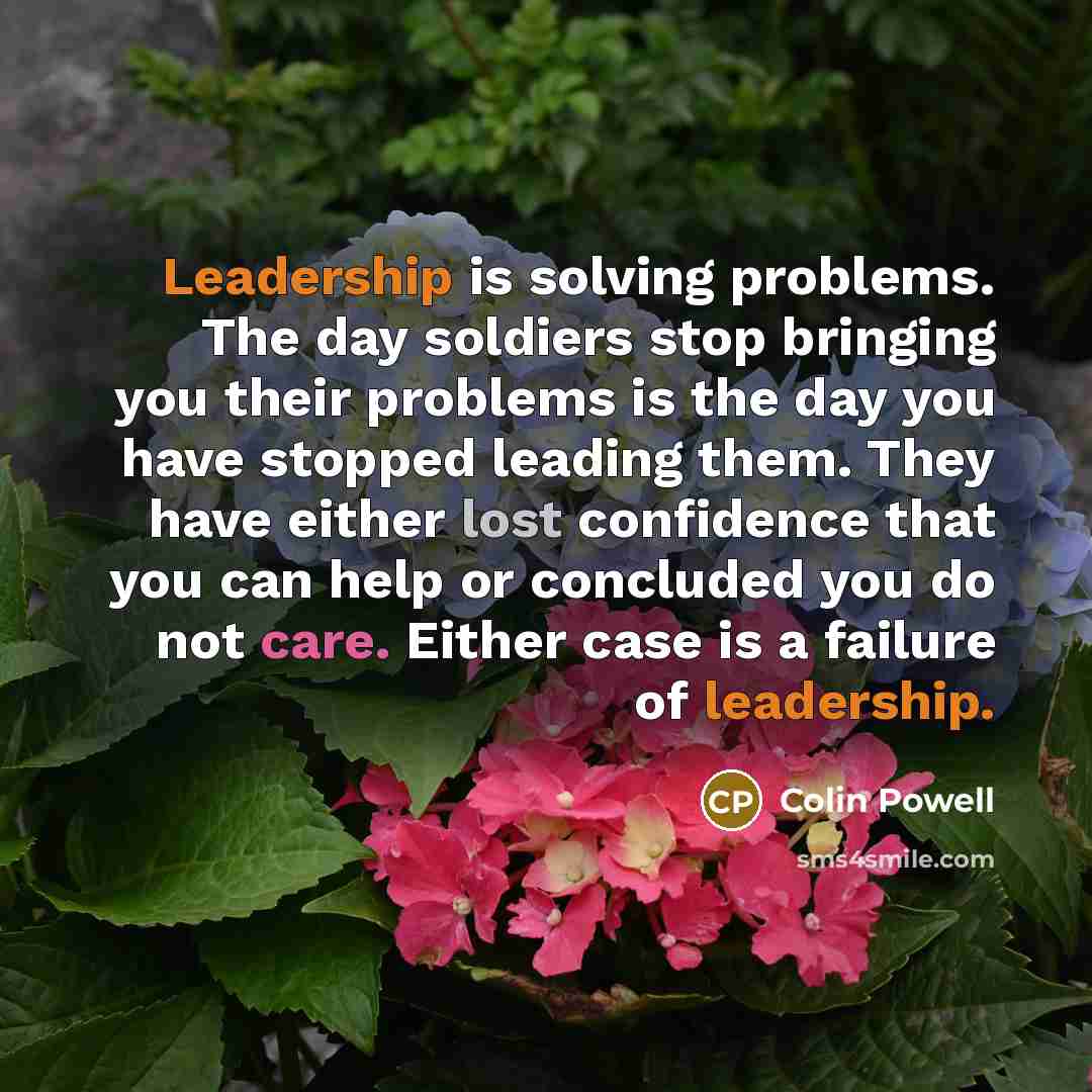 “Leadership is solving problems. The day soldiers stop bringing you their problems is the day you have stopped leading them. They have either lost confidence that you can help or concluded you do not care. Either case is a failure of leadership.” quote by Colin Powell