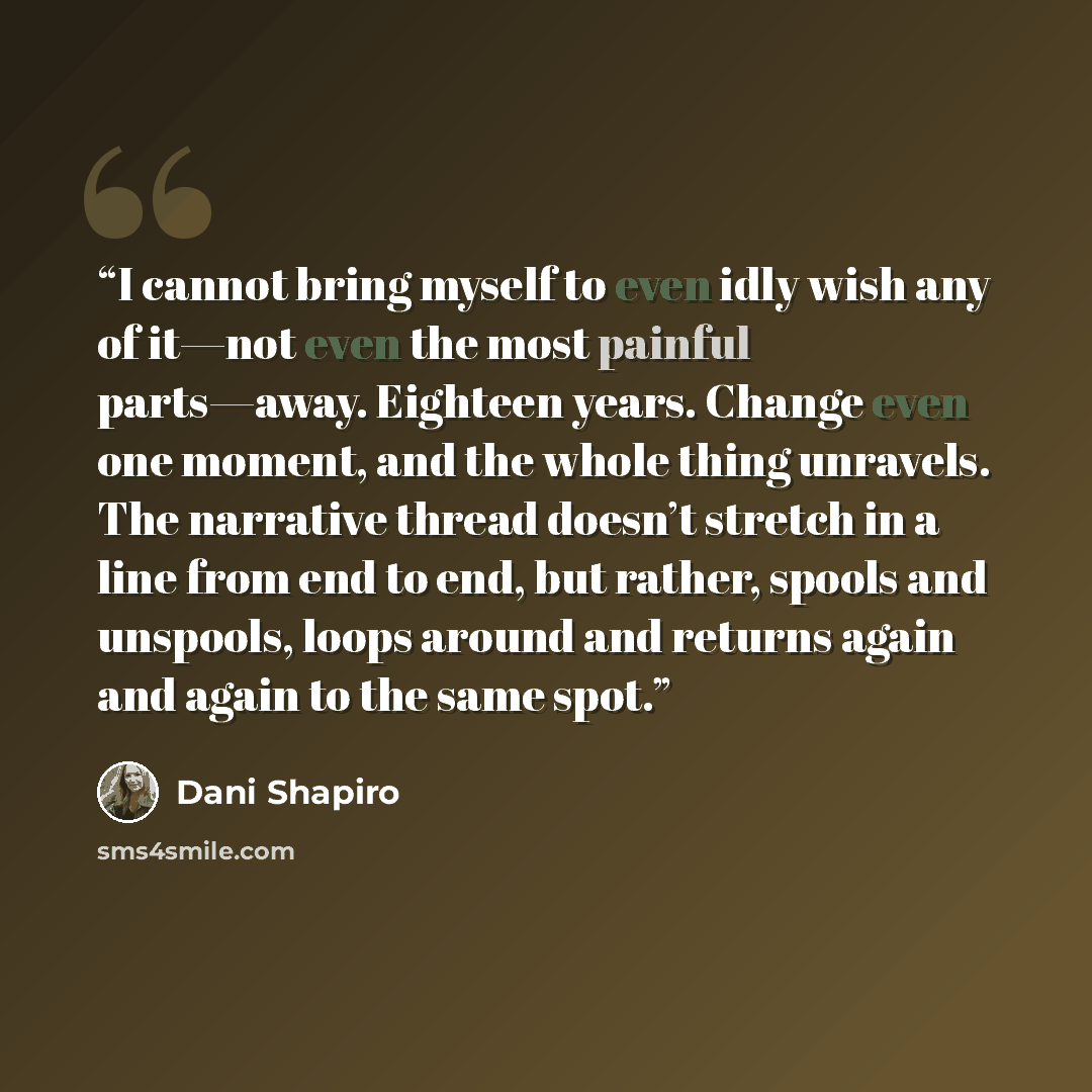 “I cannot bring myself to even idly wish any of it—not even the most painful parts—away. Eighteen years. Change even one moment, and the whole thing unravels. The narrative thread doesn’t stretch in a line from end to end, but rather, spools and unspools, loops around and returns again and again to…” quote by Dani Shapiro