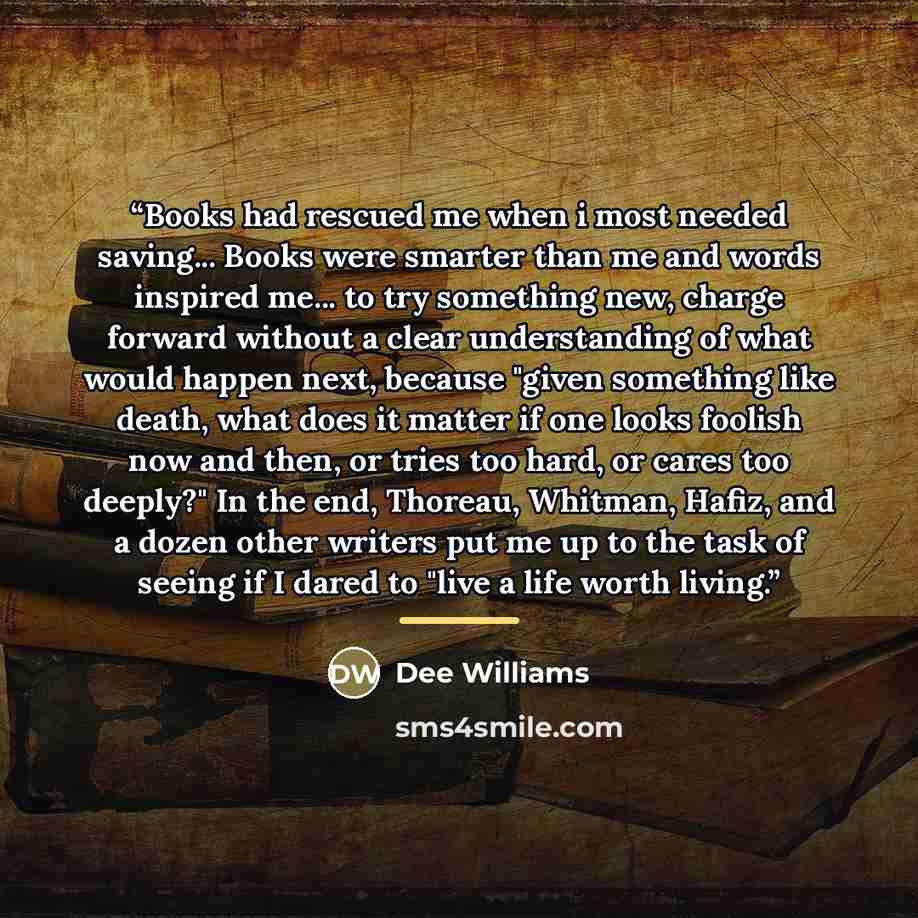 “Books had rescued me when i most needed saving... Books were smarter than me and words inspired me... to try something new, charge forward without a clear understanding of what would happen next, because "given something like death, what does it matter if one looks foolish now and then, or tries…” quote by Dee Williams