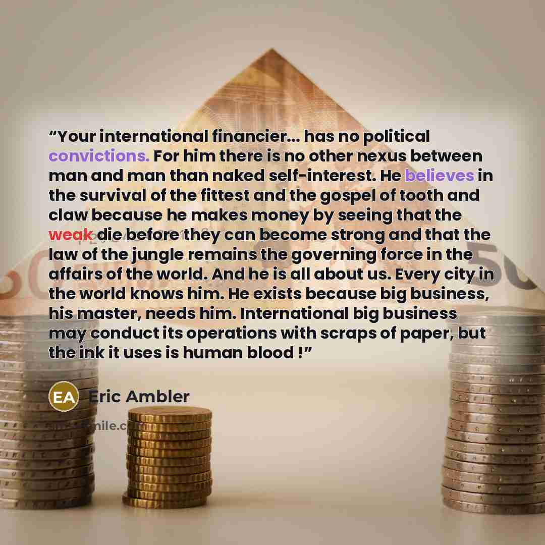 “Your international financier... has no political convictions. For him there is no other nexus between man and man than naked self-interest. He believes in the survival of the fittest and the gospel of tooth and claw because he makes money by seeing that the weak die before they can become strong…” quote by Eric Ambler