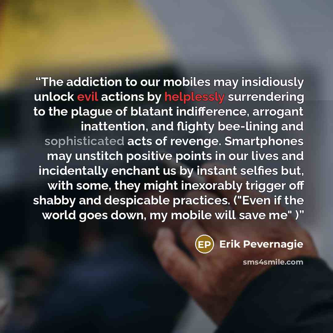 “The addiction to our mobiles may insidiously unlock evil actions by helplessly surrendering to the plague of blatant indifference, arrogant inattention, and flighty bee-lining and sophisticated acts of revenge. Smartphones may unstitch positive points in our lives and incidentally enchant us by…” quote by Erik Pevernagie