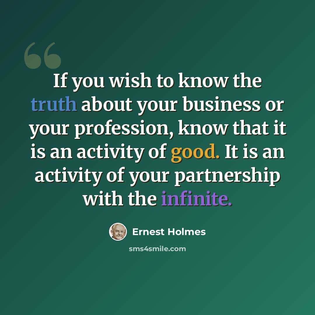 “If you wish to know the truth about your business or your profession, know that it is an activity of good. It is an activity of your partnership with the infinite.” quote by Ernest Holmes