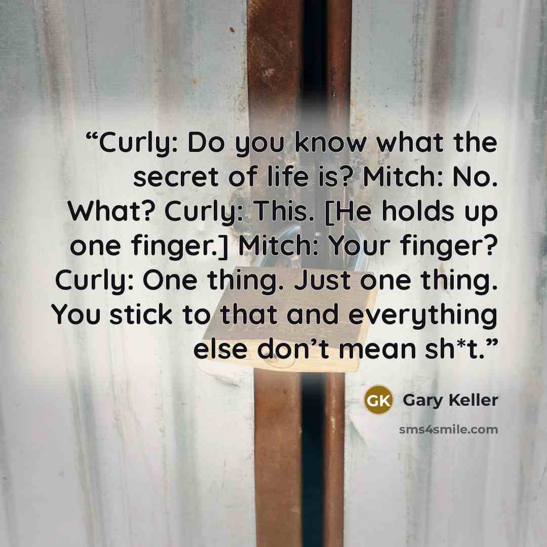 “Curly: Do you know what the secret of life is? Mitch: No. What? Curly: This. [He holds up one finger.] Mitch: Your finger? Curly: One thing. Just one thing. You stick to that and everything else don’t mean sh*t.” quote by Gary Keller