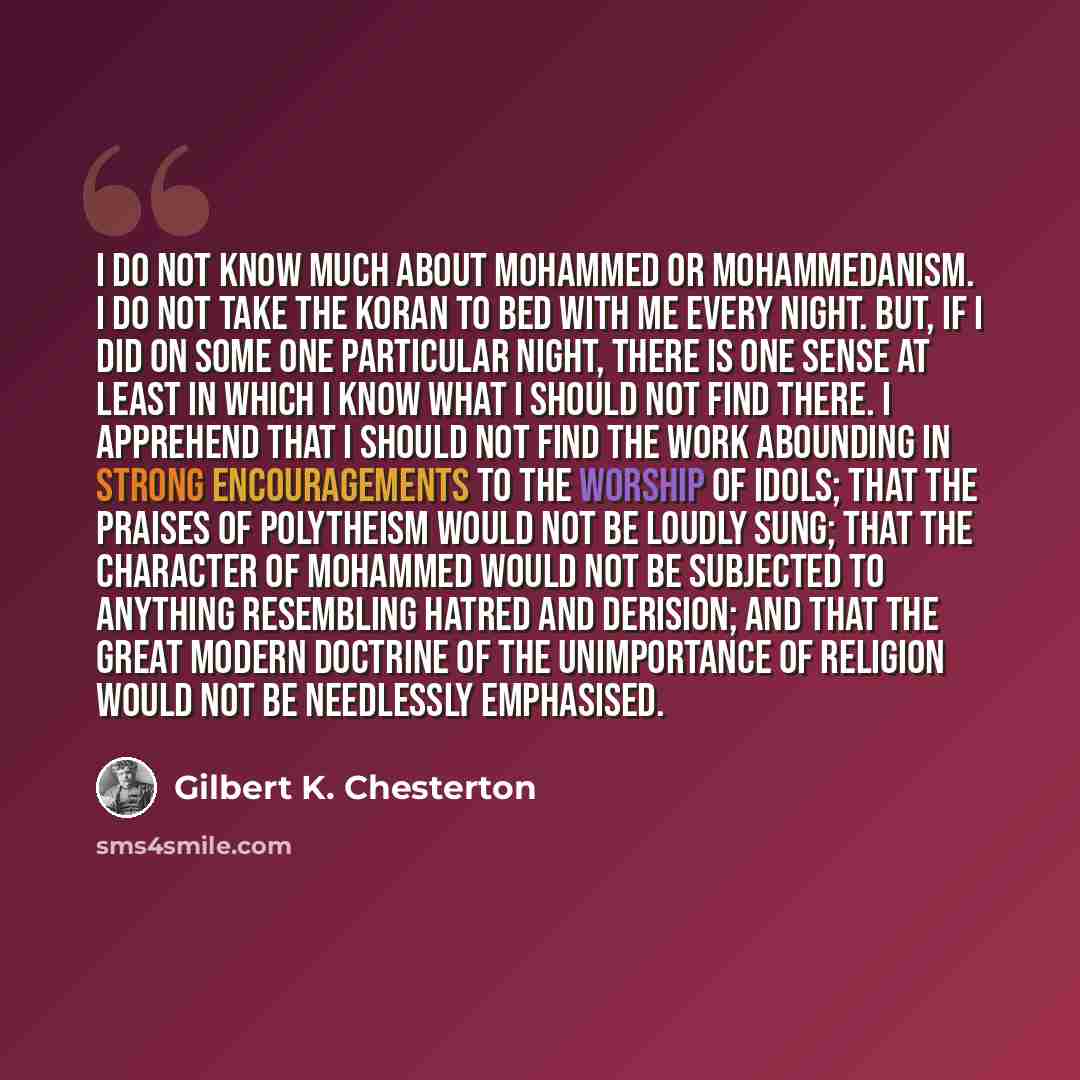 “I do not know much about Mohammed or Mohammedanism. I do not take the Koran to bed with me every night. But, if I did on some one particular night, there is one sense at least in which I know what I should not find there. I apprehend that I should not find the work abounding in strong…” quote by Gilbert K. Chesterton