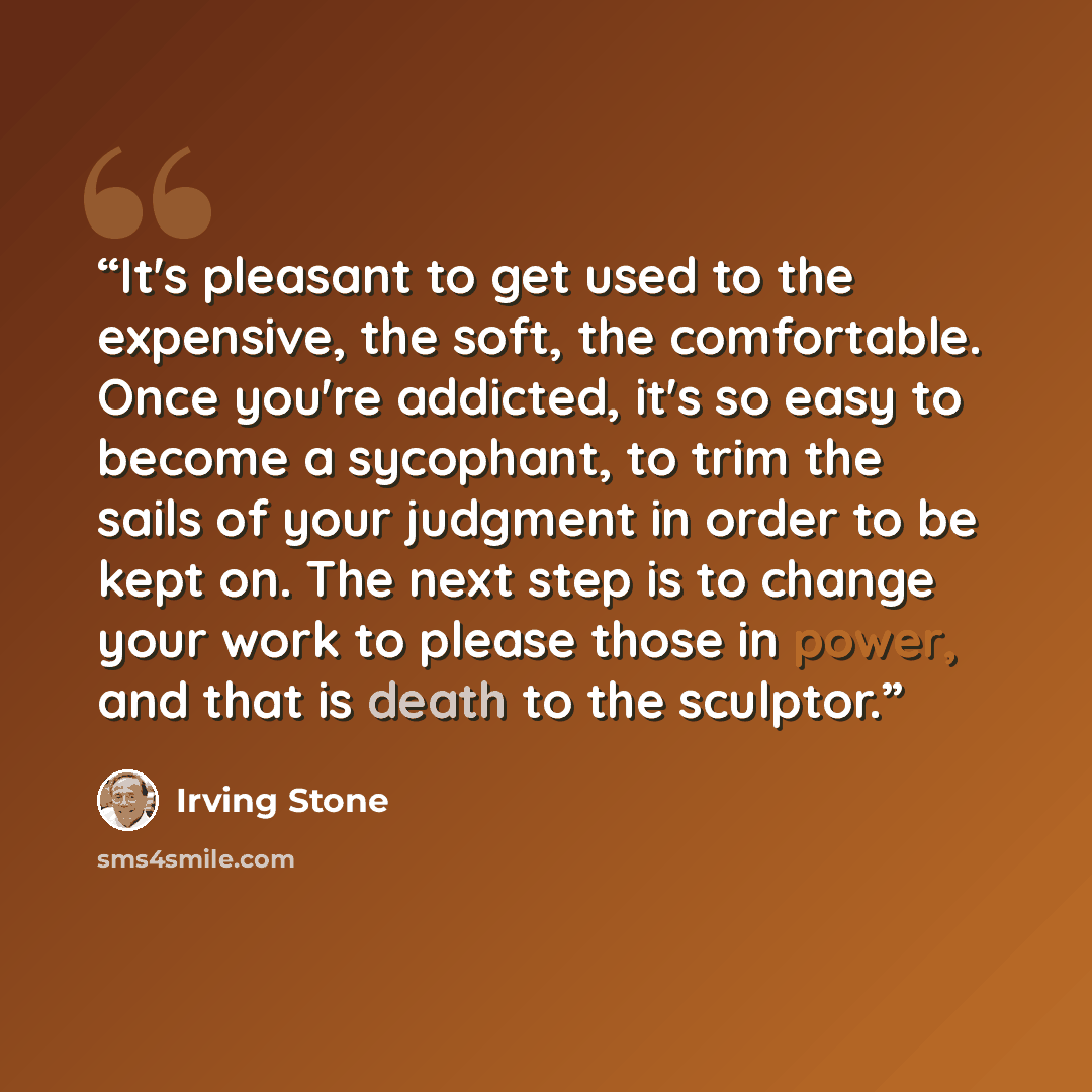 “It's pleasant to get used to the expensive, the soft, the comfortable. Once you're addicted, it's so easy to become a sycophant, to trim the sails of your judgment in order to be kept on. The next step is to change your work to please those in power, and that is death to the sculptor.” quote by Irving Stone