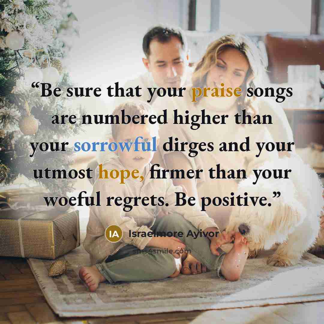 “Be sure that your praise songs are numbered higher than your sorrowful dirges and your utmost hope, firmer than your woeful regrets. Be positive.” quote by Israelmore Ayivor