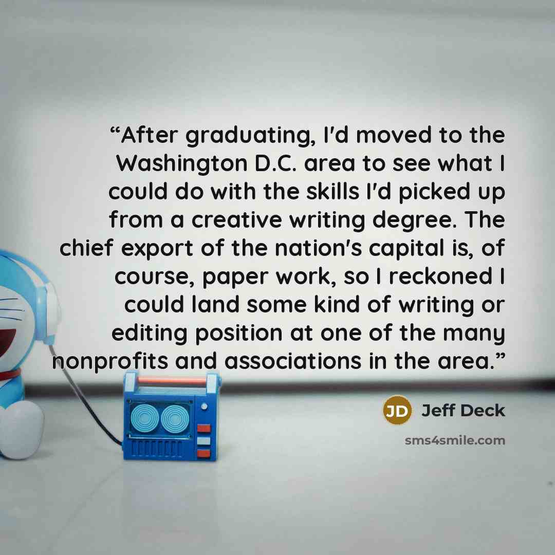 “After graduating, I'd moved to the Washington D.C. area to see what I could do with the skills I'd picked up from a creative writing degree. The chief export of the nation's capital is, of course, paper work, so I reckoned I could land some kind of writing or editing position at one of the many…” quote by Jeff Deck