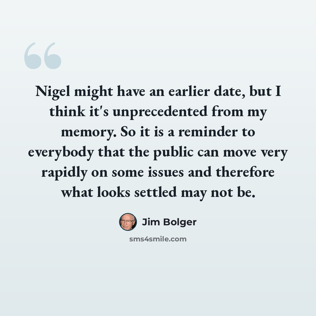 “Nigel might have an earlier date, but I think it's unprecedented from my memory. So it is a reminder to everybody that the public can move very rapidly on some issues and therefore what looks settled may not be.” quote by Jim Bolger