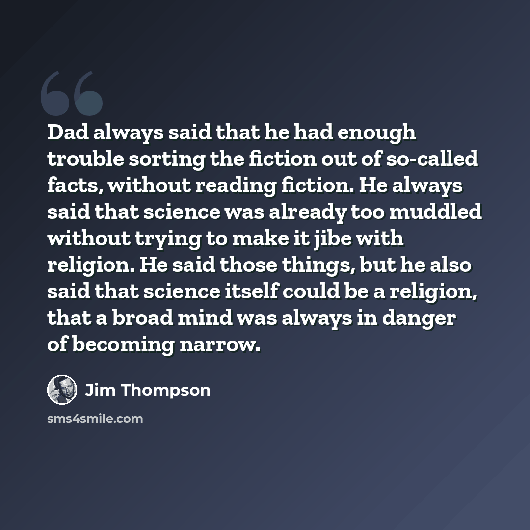 “Dad always said that he had enough trouble sorting the fiction out of so-called facts, without reading fiction. He always said that science was already too muddled without trying to make it jibe with religion. He said those things, but he also said that science itself could be a religion, that a…” quote by Jim Thompson