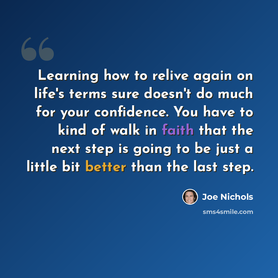 “Learning how to relive again on life's terms sure doesn't do much for your confidence. You have to kind of walk in faith that the next step is going to be just a little bit better than the last step.” quote by Joe Nichols