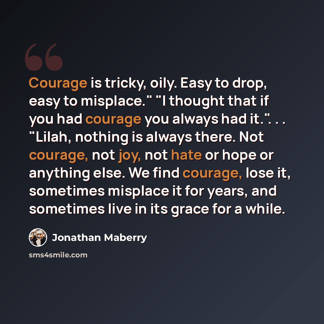 “Courage is tricky, oily. Easy to drop, easy to misplace." "I thought that if you had courage you always had it.". . . "Lilah, nothing is always there. Not courage, not joy, not hate or hope or anything else. We find courage, lose it, sometimes misplace it for years, and sometimes live in its grace…” quote by Jonathan Maberry