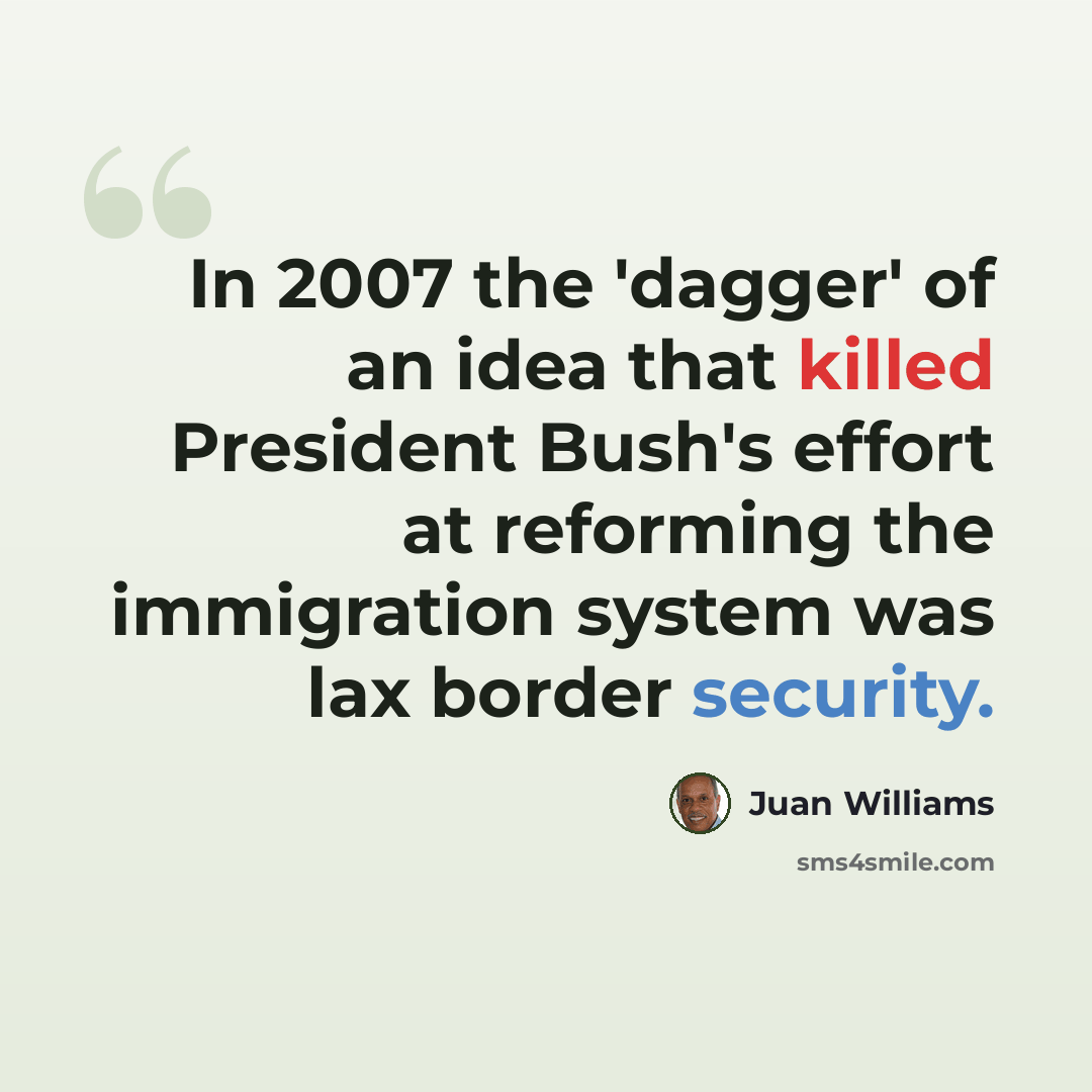 “In 2007 the 'dagger' of an idea that killed President Bush's effort at reforming the immigration system was lax border security.” quote by Juan Williams