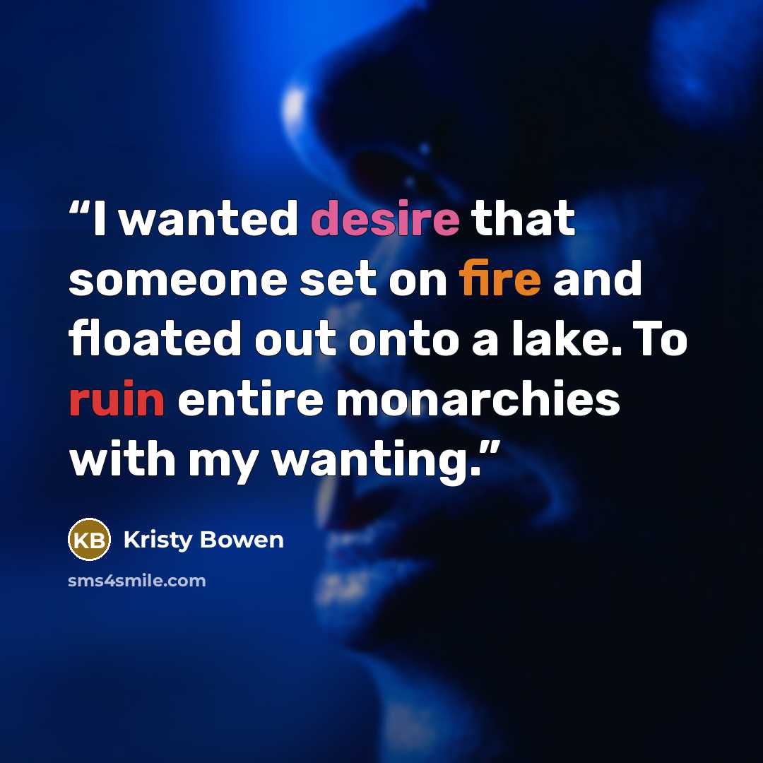 “I wanted desire that someone set on fire and floated out onto a lake. To ruin entire monarchies with my wanting.” quote by Kristy Bowen