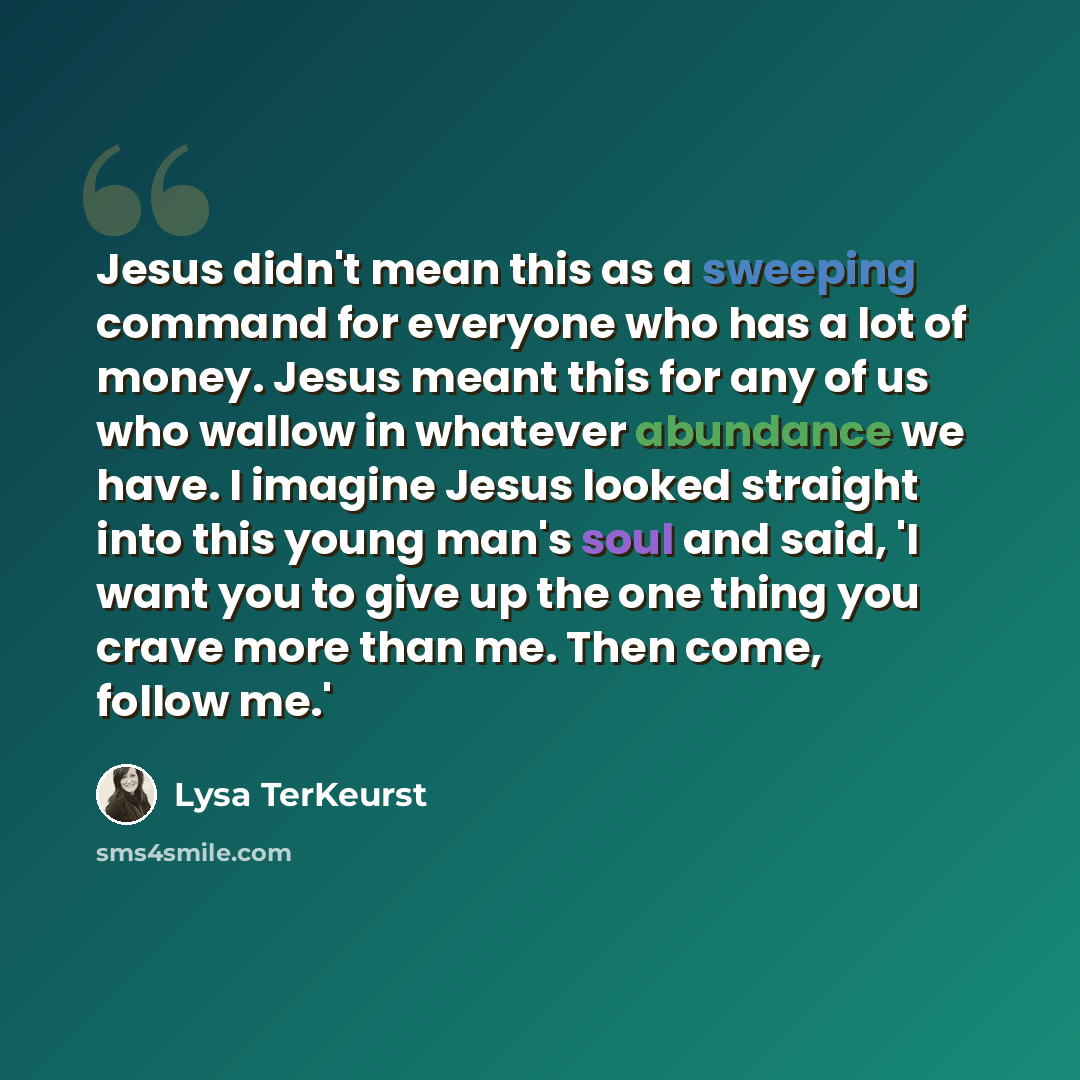 “Jesus didn't mean this as a sweeping command for everyone who has a lot of money. Jesus meant this for any of us who wallow in whatever abundance we have. I imagine Jesus looked straight into this young man's soul and said, 'I want you to give up the one thing you crave more than me. Then come…” quote by Lysa TerKeurst