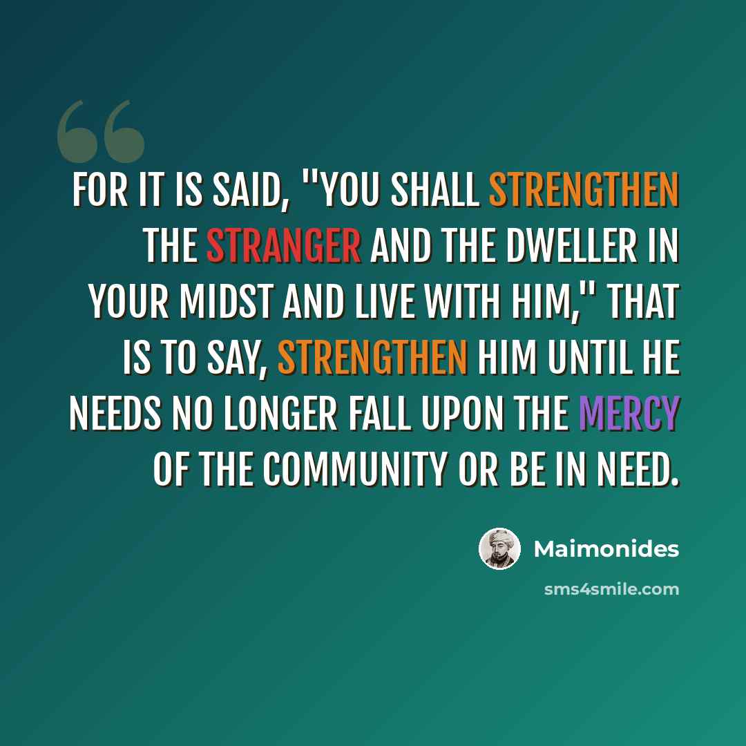 “For it is said, "You shall strengthen the stranger and the dweller in your midst and live with him," that is to say, strengthen him until he needs no longer fall upon the mercy of the community or be in need.” quote by Maimonides