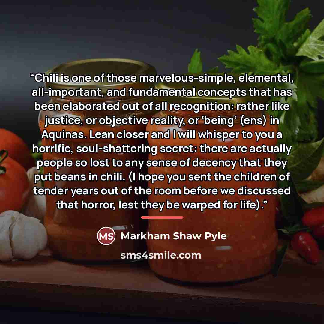 “Chili is one of those marvelous-simple, elemental, all-important, and fundamental concepts that has been elaborated out of all recognition: rather like justice, or objective reality, or ‘being’ (ens) in Aquinas. Lean closer and I will whisper to you a horrific, soul-shattering secret: there are…” quote by Markham Shaw Pyle
