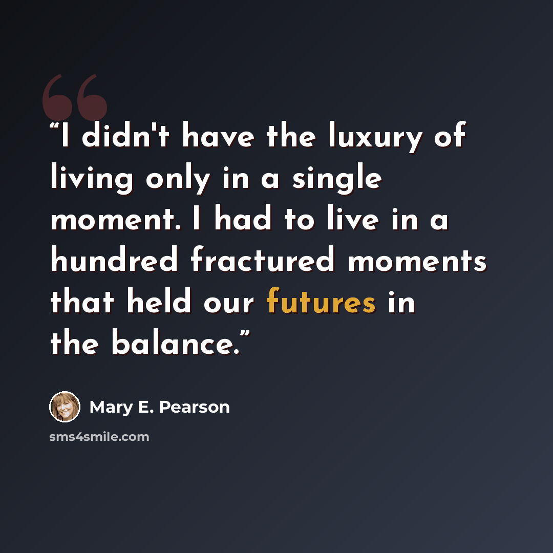 “I didn't have the luxury of living only in a single moment. I had to live in a hundred fractured moments that held our futures in the balance.” quote by Mary E. Pearson