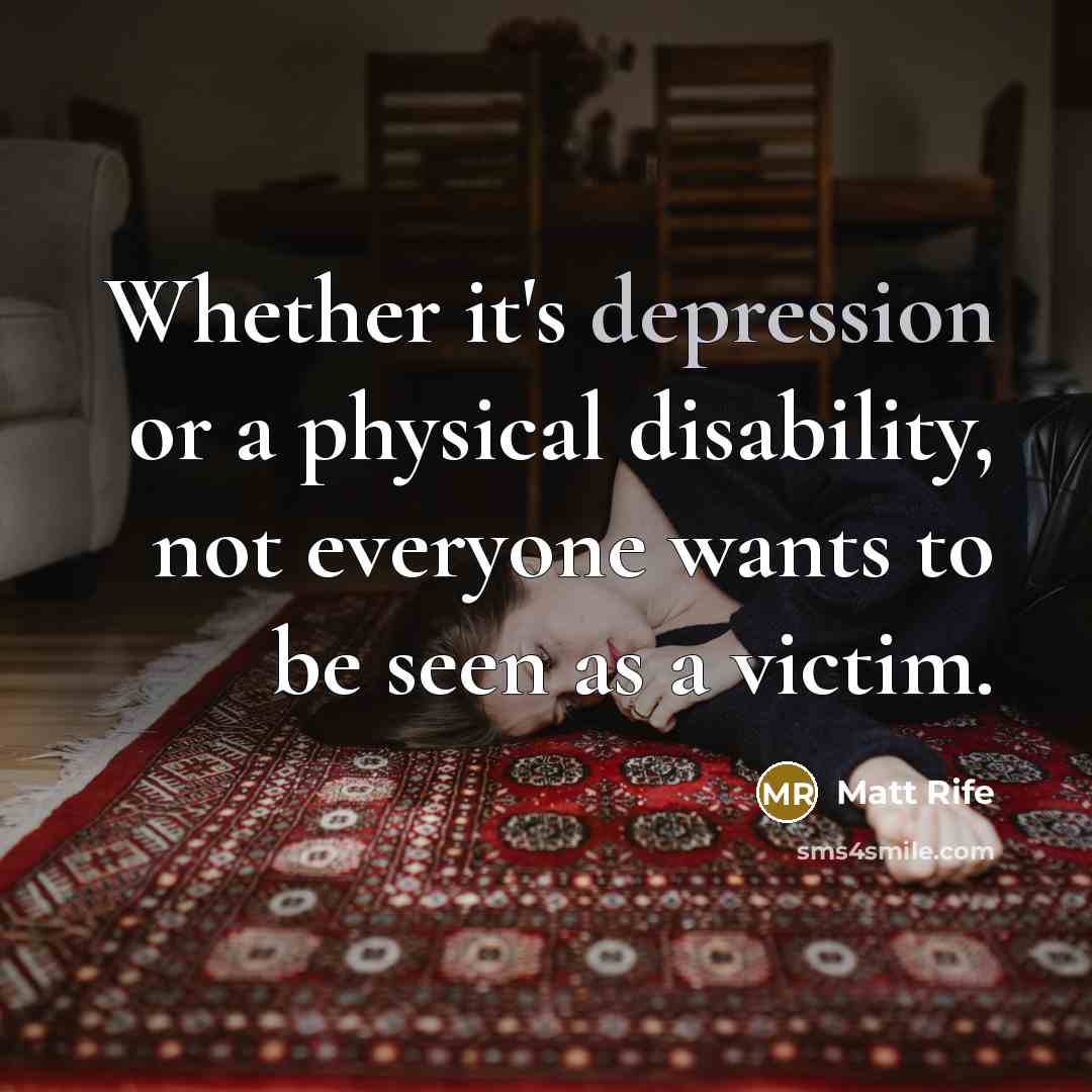 “Whether it's depression or a physical disability, not everyone wants to be seen as a victim.” quote by Matt Rife