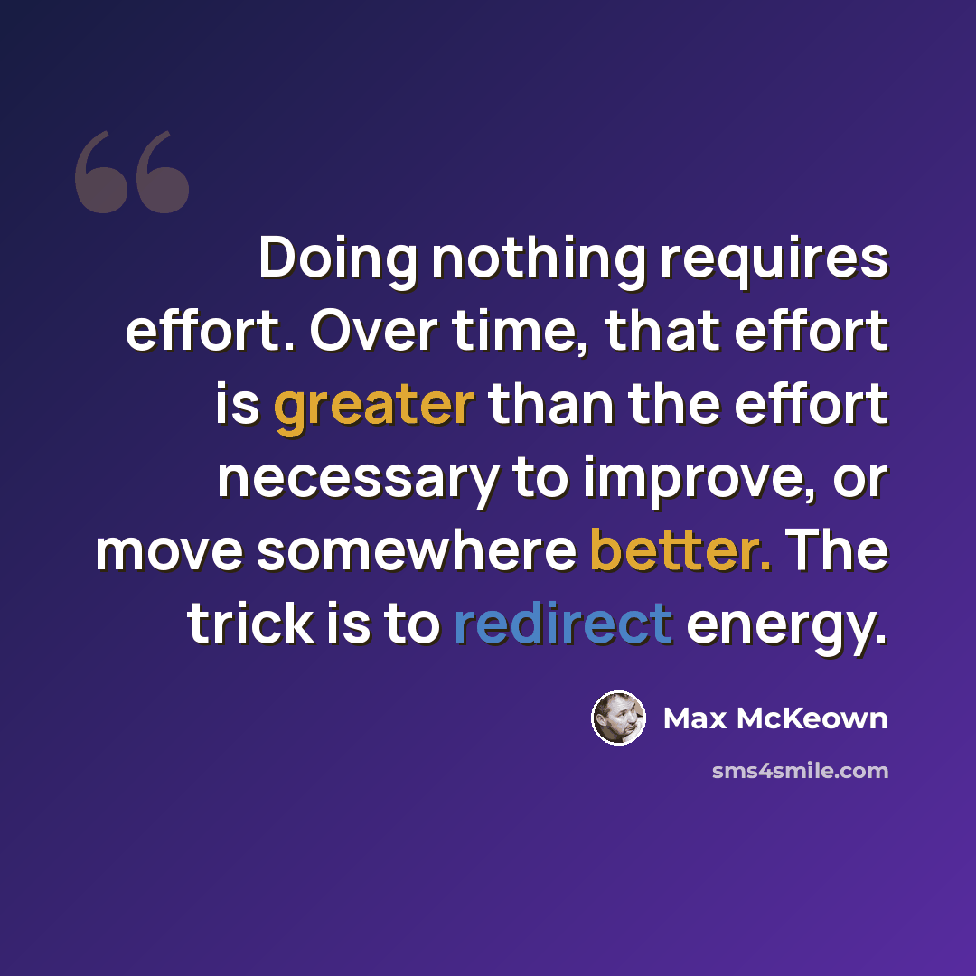 “Doing nothing requires effort. Over time, that effort is greater than the effort necessary to improve, or move somewhere better. The trick is to redirect energy.” quote by Max McKeown
