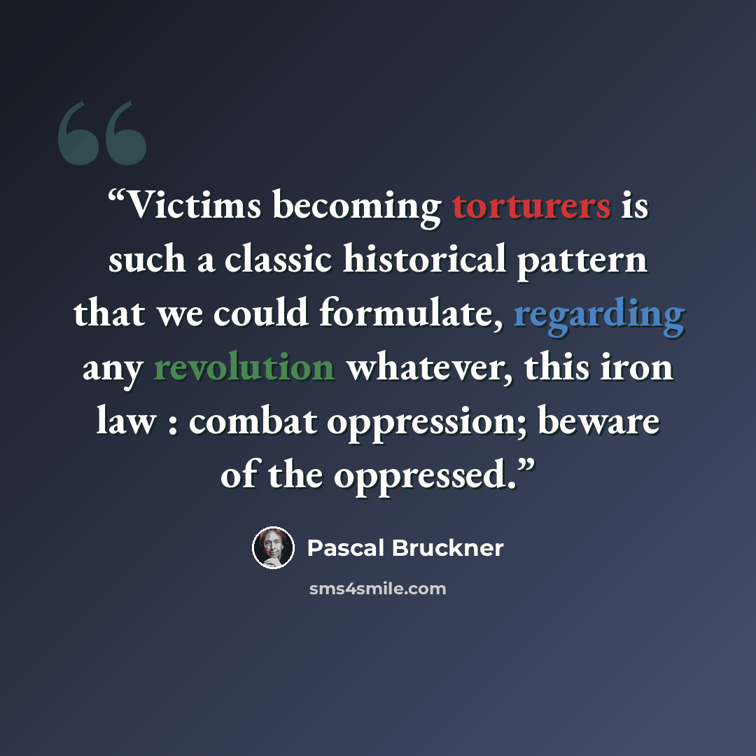 “Victims becoming torturers is such a classic historical pattern that we could formulate, regarding any revolution whatever, this iron law : combat oppression; beware of the oppressed.” quote by Pascal Bruckner