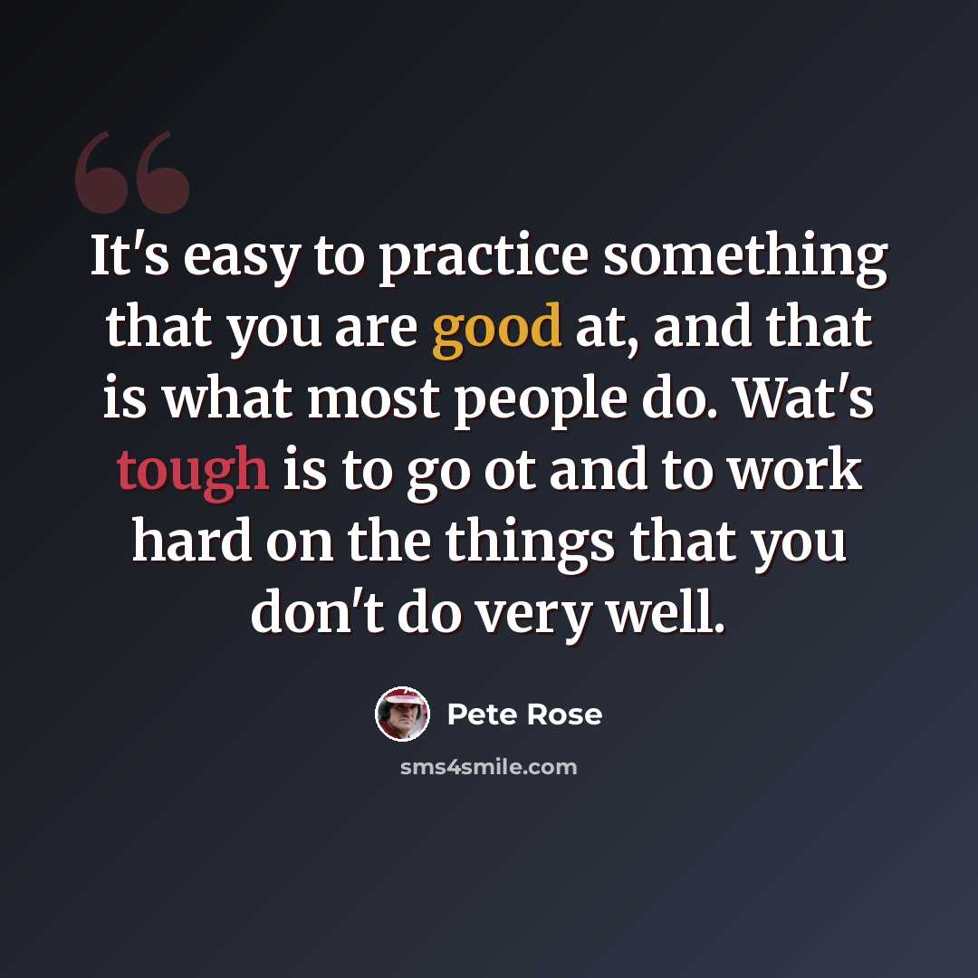 “It's easy to practice something that you are good at, and that is what most people do. Wat's tough is to go ot and to work hard on the things that you don't do very well.” quote by Pete Rose