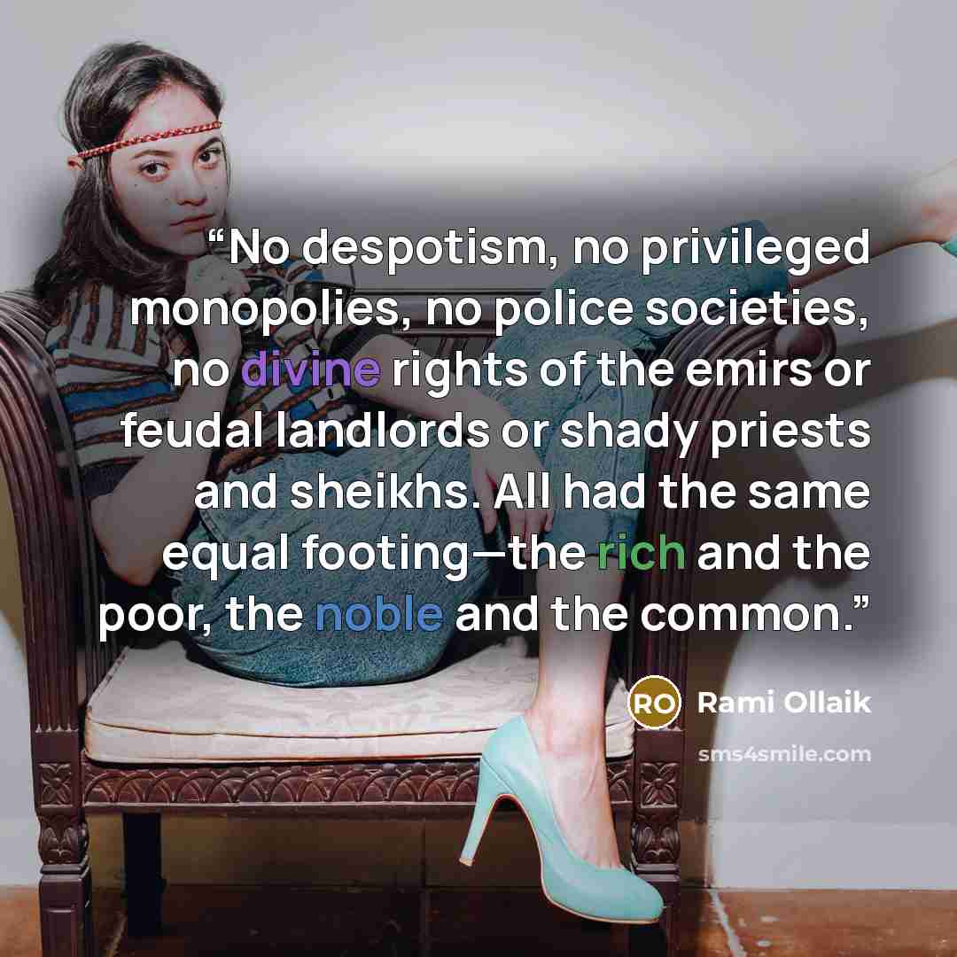 “No despotism, no privileged monopolies, no police societies, no divine rights of the emirs or feudal landlords or shady priests and sheikhs. All had the same equal footing—the rich and the poor, the noble and the common.” quote by Rami Ollaik