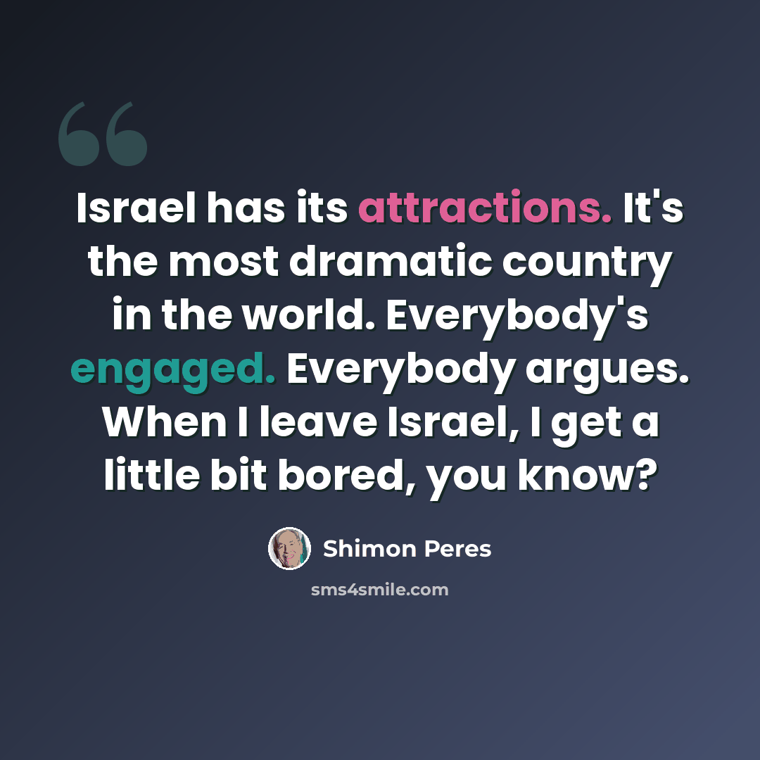 “Israel has its attractions. It's the most dramatic country in the world. Everybody's engaged. Everybody argues. When I leave Israel, I get a little bit bored, you know?” quote by Shimon Peres