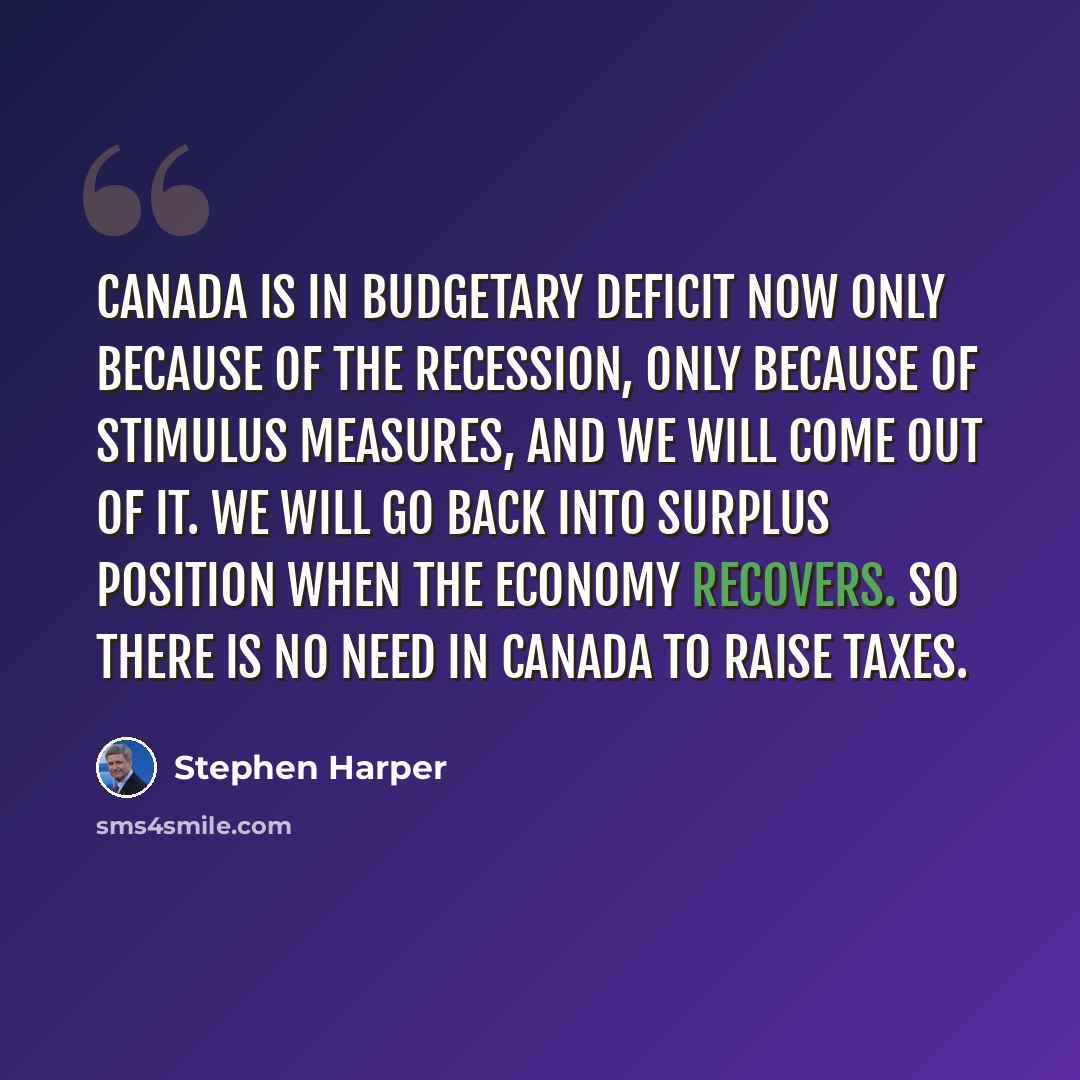 “Canada is in budgetary deficit now only because of the recession, only because of stimulus measures, and we will come out of it. We will go back into surplus position when the economy recovers. So there is no need in Canada to raise taxes.” quote by Stephen Harper