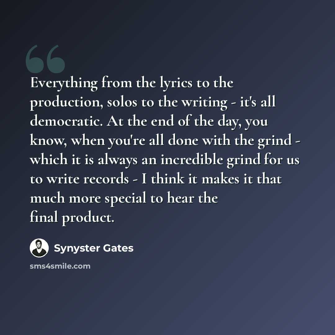 “Everything from the lyrics to the production, solos to the writing - it's all democratic. At the end of the day, you know, when you're all done with the grind - which it is always an incredible grind for us to write records - I think it makes it that much more special to hear the final product.” quote by Synyster Gates