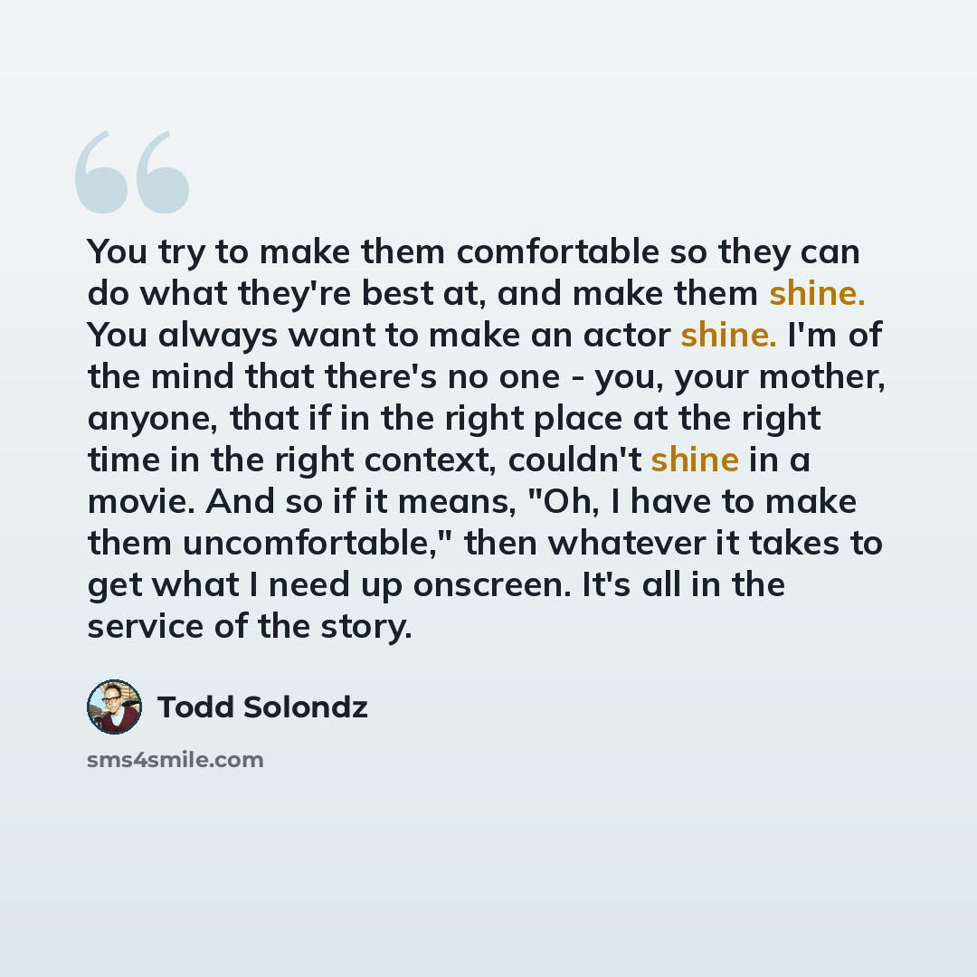 “You try to make them comfortable so they can do what they're best at, and make them shine. You always want to make an actor shine. I'm of the mind that there's no one - you, your mother, anyone, that if in the right place at the right time in the right context, couldn't shine in a movie. And so if…” quote by Todd Solondz