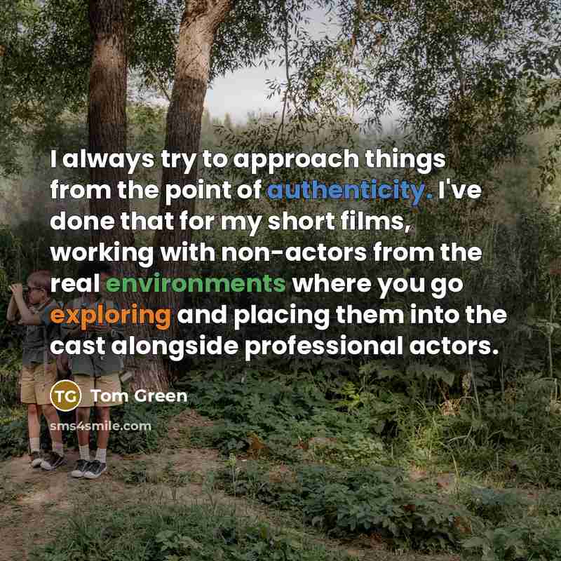 “I always try to approach things from the point of authenticity. I've done that for my short films, working with non-actors from the real environments where you go exploring and placing them into the cast alongside professional actors.” quote by Tom Green