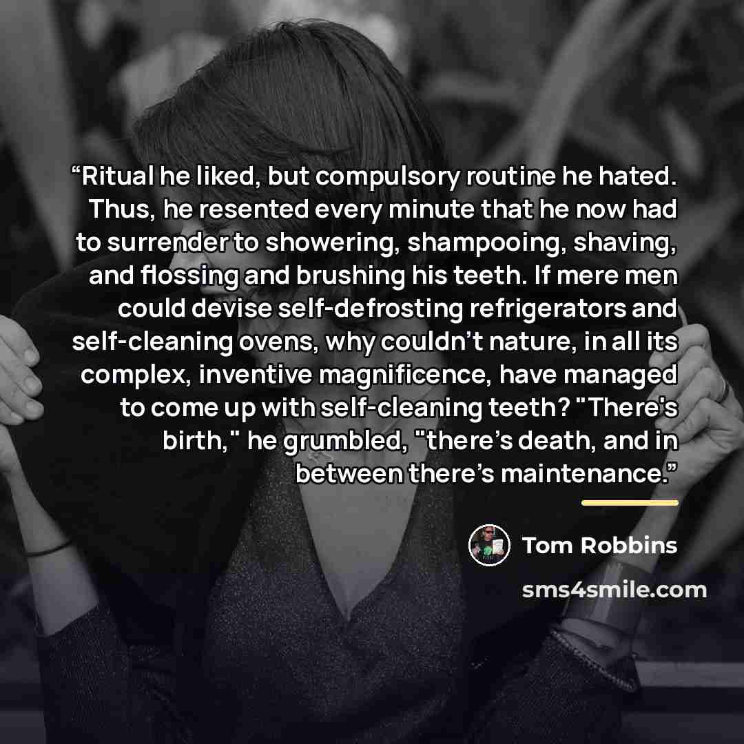 “Ritual he liked, but compulsory routine he hated. Thus, he resented every minute that he now had to surrender to showering, shampooing, shaving, and flossing and brushing his teeth. If mere men could devise self-defrosting refrigerators and self-cleaning ovens, why couldn't nature, in all its…” quote by Tom Robbins