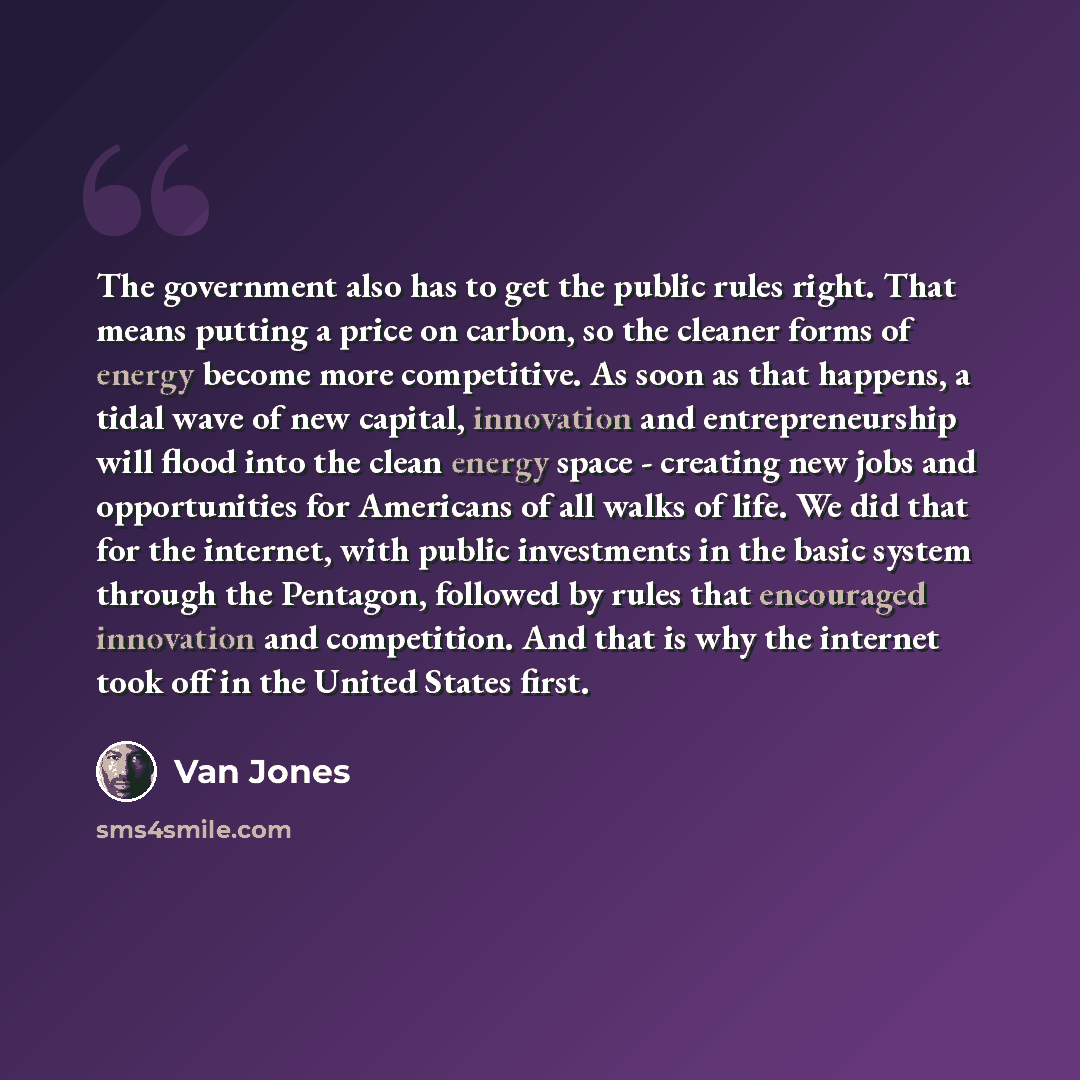 “The government also has to get the public rules right. That means putting a price on carbon, so the cleaner forms of energy become more competitive. As soon as that happens, a tidal wave of new capital, innovation and entrepreneurship will flood into the clean energy space - creating new jobs and…” quote by Van Jones