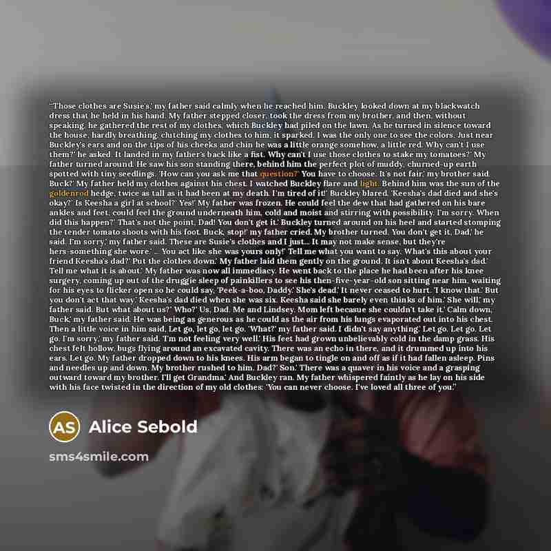 “Those clothes are Susie's,' my father said calmly when he reached him. Buckley looked down at my blackwatch dress that he held in his hand. My father stepped closer, took the dress from my brother, and then, without speaking, he gathered the rest of my clothes, which Buckley had piled on the lawn…” quote by Alice Sebold