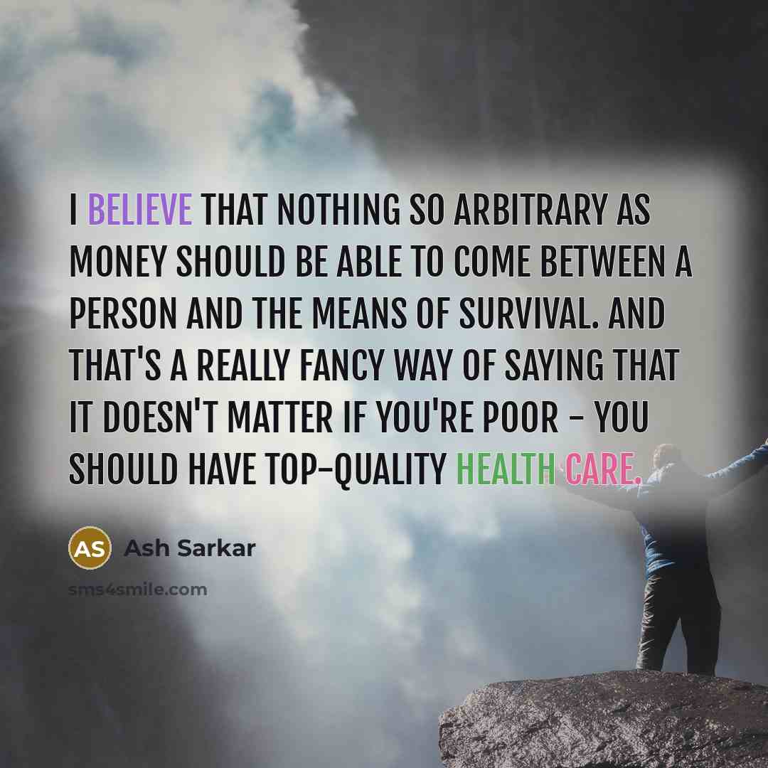 “I believe that nothing so arbitrary as money should be able to come between a person and the means of survival. And that's a really fancy way of saying that it doesn't matter if you're poor - you should have top-quality health care.” quote by Ash Sarkar