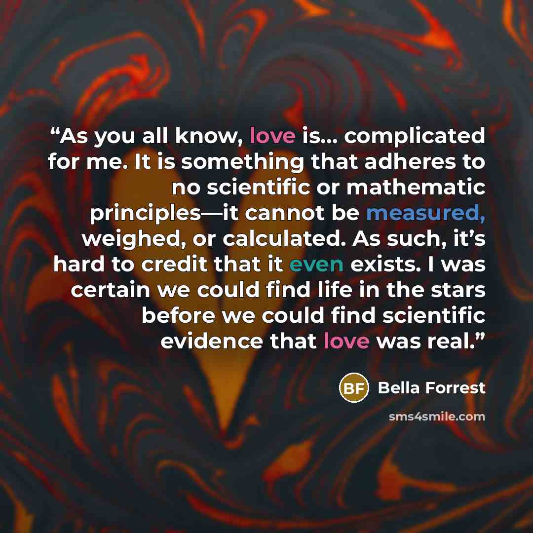 “As you all know, love is… complicated for me. It is something that adheres to no scientific or mathematic principles—it cannot be measured, weighed, or calculated. As such, it’s hard to credit that it even exists. I was certain we could find life in the stars before we could find scientific…” quote by Bella Forrest